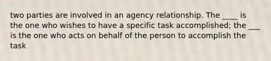 two parties are involved in an agency relationship. The ____ is the one who wishes to have a specific task accomplished; the ___ is the one who acts on behalf of the person to accomplish the task