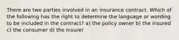 There are two parties involved in an insurance contract. Which of the following has the right to determine the language or wording to be included in the contract? a) the policy owner b) the insured c) the consumer d) the insurer