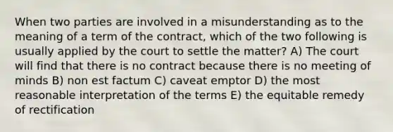 When two parties are involved in a misunderstanding as to the meaning of a term of the contract, which of the two following is usually applied by the court to settle the matter? A) The court will find that there is no contract because there is no meeting of minds B) non est factum C) caveat emptor D) the most reasonable interpretation of the terms E) the equitable remedy of rectification