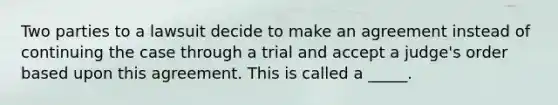 Two parties to a lawsuit decide to make an agreement instead of continuing the case through a trial and accept a judge's order based upon this agreement. This is called a _____.