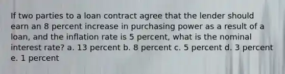 If two parties to a loan contract agree that the lender should earn an 8 percent increase in purchasing power as a result of a loan, and the inflation rate is 5 percent, what is the nominal interest rate? a. 13 percent b. 8 percent c. 5 percent d. 3 percent e. 1 percent