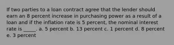 If two parties to a loan contract agree that the lender should earn an 8 percent increase in purchasing power as a result of a loan and if the inflation rate is 5 percent, the nominal interest rate is _____. a. ​5 percent b. ​13 percent c. ​1 percent d. ​8 percent e. ​3 percent