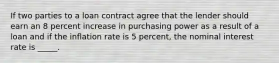 If two parties to a loan contract agree that the lender should earn an 8 percent increase in purchasing power as a result of a loan and if the inflation rate is 5 percent, the nominal interest rate is _____.​