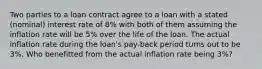 Two parties to a loan contract agree to a loan with a stated (nominal) interest rate of 8% with both of them assuming the inflation rate will be 5% over the life of the loan. The actual inflation rate during the loan's pay-back period turns out to be 3%. Who benefitted from the actual inflation rate being 3%?