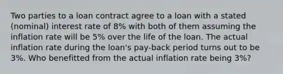 Two parties to a loan contract agree to a loan with a stated (nominal) interest rate of 8% with both of them assuming the inflation rate will be 5% over the life of the loan. The actual inflation rate during the loan's pay-back period turns out to be 3%. Who benefitted from the actual inflation rate being 3%?