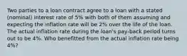 Two parties to a loan contract agree to a loan with a stated (nominal) interest rate of 5% with both of them assuming and expecting the inflation rate will be 2% over the life of the loan. The actual inflation rate during the loan's pay-back period turns out to be 4%. Who benefitted from the actual inflation rate being 4%?