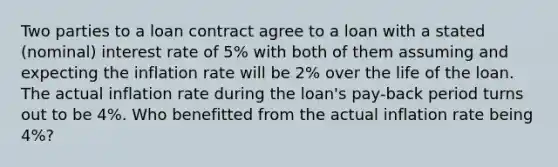 Two parties to a loan contract agree to a loan with a stated (nominal) interest rate of 5% with both of them assuming and expecting the inflation rate will be 2% over the life of the loan. The actual inflation rate during the loan's pay-back period turns out to be 4%. Who benefitted from the actual inflation rate being 4%?