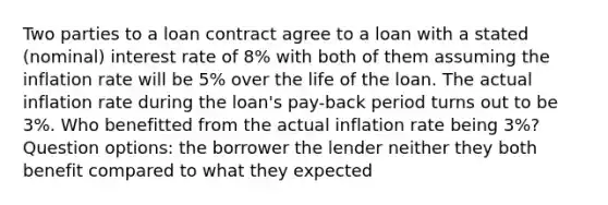 Two parties to a loan contract agree to a loan with a stated (nominal) interest rate of 8% with both of them assuming the inflation rate will be 5% over the life of the loan. The actual inflation rate during the loan's pay-back period turns out to be 3%. Who benefitted from the actual inflation rate being 3%? Question options: the borrower the lender neither they both benefit compared to what they expected