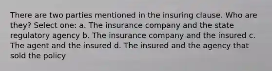 There are two parties mentioned in the insuring clause. Who are they? Select one: a. The insurance company and the state regulatory agency b. The insurance company and the insured c. The agent and the insured d. The insured and the agency that sold the policy