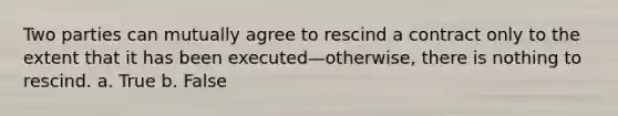 Two parties can mutually agree to rescind a contract only to the extent that it has been executed—otherwise, there is nothing to rescind. a. True b. False