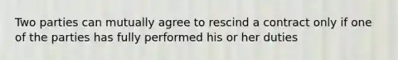 Two parties can mutually agree to rescind a contract only if one of the parties has fully performed his or her duties