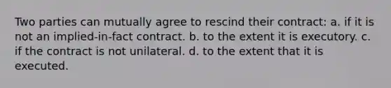 Two parties can mutually agree to rescind their contract: a. if it is not an implied-in-fact contract. b. to the extent it is executory. c. if the contract is not unilateral. d. to the extent that it is executed.