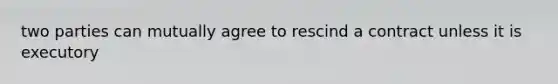 two parties can mutually agree to rescind a contract unless it is executory