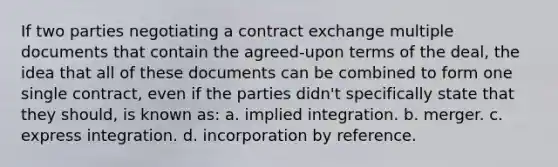 If two parties negotiating a contract exchange multiple documents that contain the agreed-upon terms of the deal, the idea that all of these documents can be combined to form one single contract, even if the parties didn't specifically state that they should, is known as: a. implied integration. b. merger. c. express integration. d. incorporation by reference.