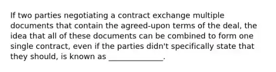 If two parties negotiating a contract exchange multiple documents that contain the agreed-upon terms of the deal, the idea that all of these documents can be combined to form one single contract, even if the parties didn't specifically state that they should, is known as ______________.