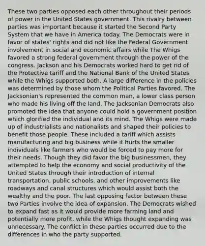 These two parties opposed each other throughout their periods of power in the United States government. This rivalry between parties was important because it started the Second Party System that we have in America today. The Democrats were in favor of states' rights and did not like the Federal Government involvement in social and economic affairs while The Whigs favored a strong federal government through the power of the congress. Jackson and his Democrats worked hard to get rid of the Protective tariff and the National Bank of the United States while the Whigs supported both. A large difference in the policies was determined by those whom the Political Parties favored. The Jacksonian's represented the common man, a lower class person who made his living off the land. The Jacksonian Democrats also promoted the idea that anyone could hold a government position which glorified the individual and its mind. The Whigs were made up of industrialists and nationalists and shaped their policies to benefit those people. These included a tariff which assists manufacturing and big business while it hurts the smaller individuals like farmers who would be forced to pay more for their needs. Though they did favor the big businessmen, they attempted to help the economy and social productivity of the United States through their introduction of internal transportation, public schools, and other improvements like roadways and canal structures which would assist both the wealthy and the poor. The last opposing factor between these two Parties involve the idea of expansion. The Democrats wished to expand fast as it would provide more farming land and potentially more profit, while the Whigs thought expanding was unnecessary. The conflict in these parties occurred due to the differences in who the party supported.