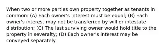 When two or more parties own property together as tenants in common: (A) Each owner's interest must be equal; (B) Each owner's interest may not be transferred by will or intestate distribution; (C) The last surviving owner would hold title to the property in severalty; (D) Each owner's interest may be conveyed separately