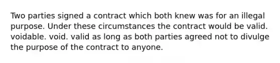 Two parties signed a contract which both knew was for an illegal purpose. Under these circumstances the contract would be valid. voidable. void. valid as long as both parties agreed not to divulge the purpose of the contract to anyone.