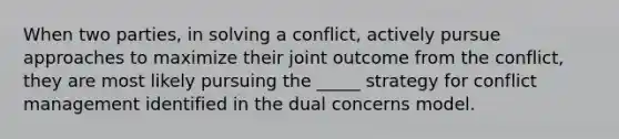 When two parties, in solving a conflict, actively pursue approaches to maximize their joint outcome from the conflict, they are most likely pursuing the _____ strategy for conflict management identified in the dual concerns model.