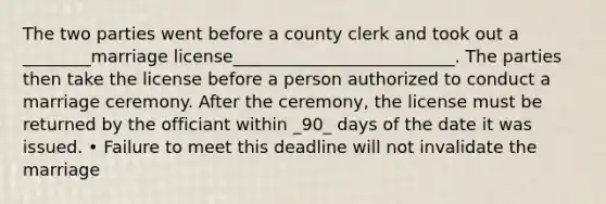 The two parties went before a county clerk and took out a ________marriage license__________________________. The parties then take the license before a person authorized to conduct a marriage ceremony. After the ceremony, the license must be returned by the officiant within _90_ days of the date it was issued. • Failure to meet this deadline will not invalidate the marriage