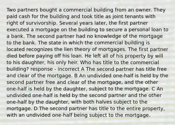 Two partners bought a commercial building from an owner. They paid cash for the building and took title as joint tenants with right of survivorship. Several years later, the first partner executed a mortgage on the building to secure a personal loan to a bank. The second partner had no knowledge of the mortgage to the bank. The state in which the commercial building is located recognizes the lien theory of mortgages. The first partner died before paying off his loan. He left all of his property by will to his daughter, his only heir. Who has title to the commercial building? response - incorrect A The second partner has title free and clear of the mortgage. B An undivided one-half is held by the second partner free and clear of the mortgage, and the other one-half is held by the daughter, subject to the mortgage. C An undivided one-half is held by the second partner and the other one-half by the daughter, with both halves subject to the mortgage. D The second partner has title to the entire property, with an undivided one-half being subject to the mortgage.