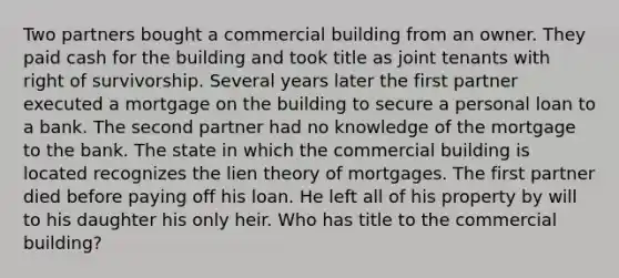 Two partners bought a commercial building from an owner. They paid cash for the building and took title as joint tenants with right of survivorship. Several years later the first partner executed a mortgage on the building to secure a personal loan to a bank. The second partner had no knowledge of the mortgage to the bank. The state in which the commercial building is located recognizes the lien theory of mortgages. The first partner died before paying off his loan. He left all of his property by will to his daughter his only heir. Who has title to the commercial building?