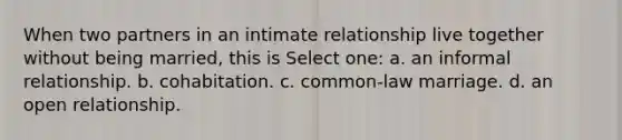 When two partners in an intimate relationship live together without being married, this is Select one: a. an informal relationship. b. cohabitation. c. common-law marriage. d. an open relationship.