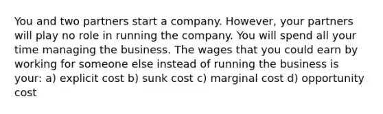 You and two partners start a company. However, your partners will play no role in running the company. You will spend all your time managing the business. The wages that you could earn by working for someone else instead of running the business is your: a) explicit cost b) sunk cost c) marginal cost d) opportunity cost