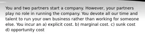 You and two partners start a company. However, your partners play no role in running the company. You devote all our time and talent to run your own business rather than working for someone else. You incur an a) explicit cost. b) marginal cost. c) sunk cost d) opportunity cost