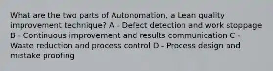 What are the two parts of Autonomation, a Lean quality improvement technique? A - Defect detection and work stoppage B - Continuous improvement and results communication C - Waste reduction and process control D - Process design and mistake proofing