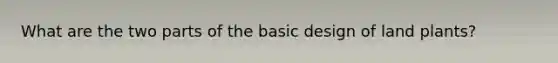 What are the two parts of the basic design of land plants?