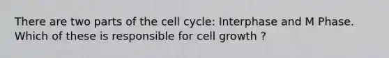 There are two parts of the cell cycle: Interphase and M Phase. Which of these is responsible for cell growth ?