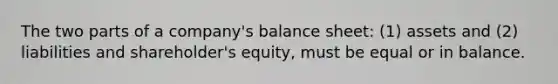 The two parts of a​ company's balance​ sheet: (1) assets and​ (2) liabilities and​ shareholder's equity, must be equal or in balance.