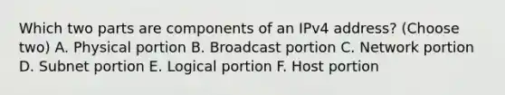 Which two parts are components of an IPv4 address? (Choose two) A. Physical portion B. Broadcast portion C. Network portion D. Subnet portion E. Logical portion F. Host portion