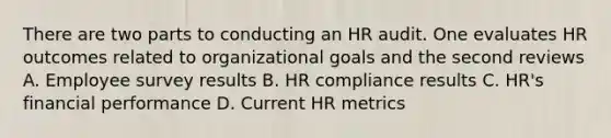 There are two parts to conducting an HR audit. One evaluates HR outcomes related to organizational goals and the second reviews A. Employee survey results B. HR compliance results C. HR's financial performance D. Current HR metrics