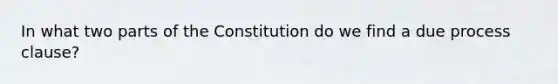 In what two parts of the Constitution do we find a due process clause?