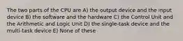 The two parts of the CPU are A) the output device and the input device B) the software and the hardware C) the Control Unit and the Arithmetic and Logic Unit D) the single-task device and the multi-task device E) None of these