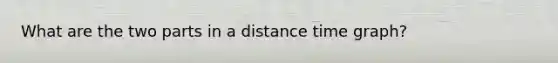 What are the two parts in a distance time graph?