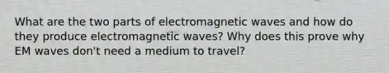 What are the two parts of electromagnetic waves and how do they produce electromagnetic waves? Why does this prove why EM waves don't need a medium to travel?