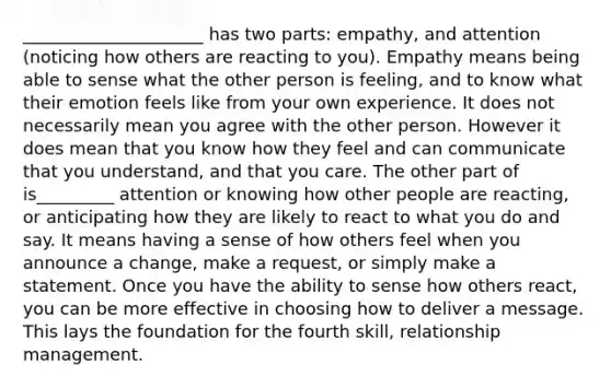 _____________________ has two parts: empathy, and attention (noticing how others are reacting to you). Empathy means being able to sense what the other person is feeling, and to know what their emotion feels like from your own experience. It does not necessarily mean you agree with the other person. However it does mean that you know how they feel and can communicate that you understand, and that you care. The other part of is_________ attention or knowing how other people are reacting, or anticipating how they are likely to react to what you do and say. It means having a sense of how others feel when you announce a change, make a request, or simply make a statement. Once you have the ability to sense how others react, you can be more effective in choosing how to deliver a message. This lays the foundation for the fourth skill, relationship management.