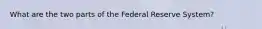 What are the two parts of the Federal Reserve System?