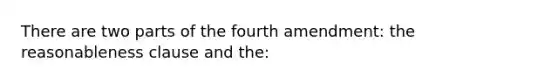 There are two parts of the fourth amendment: the reasonableness clause and the: