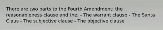 There are two parts to the Fourth Amendment: the reasonableness clause and the; - The warrant clause - The Santa Claus - The subjective clause - The objective clause