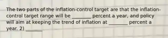 The two parts of the inflation-control target are that the inflation-control target range will be ________ percent a year, and policy will aim at keeping the trend of inflation at ________ percent a year. 2) _______