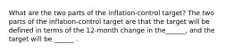 What are the two parts of the​ inflation-control target? The two parts of the​ inflation-control target are that the target will be defined in terms of the​ 12-month change in the​______, and the target will be​ ______ .