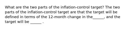 What are the two parts of the​ inflation-control target? The two parts of the​ inflation-control target are that the target will be defined in terms of the​ 12-month change in the​______, and the target will be​ ______ .