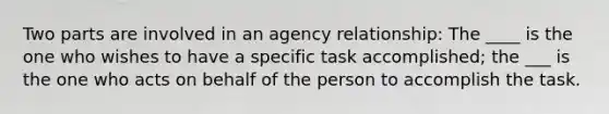 Two parts are involved in an agency relationship: The ____ is the one who wishes to have a specific task accomplished; the ___ is the one who acts on behalf of the person to accomplish the task.