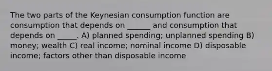 The two parts of the Keynesian consumption function are consumption that depends on ______ and consumption that depends on _____. A) planned spending; unplanned spending B) money; wealth C) real income; nominal income D) disposable income; factors other than disposable income