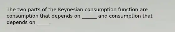 The two parts of the Keynesian consumption function are consumption that depends on ______ and consumption that depends on _____.