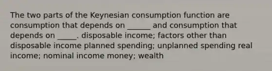 The two parts of the Keynesian consumption function are consumption that depends on ______ and consumption that depends on _____. disposable income; factors other than disposable income planned spending; unplanned spending real income; nominal income money; wealth